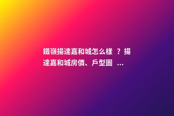 鐵嶺揚達嘉和城怎么樣？揚達嘉和城房價、戶型圖、周邊配套樓盤分析